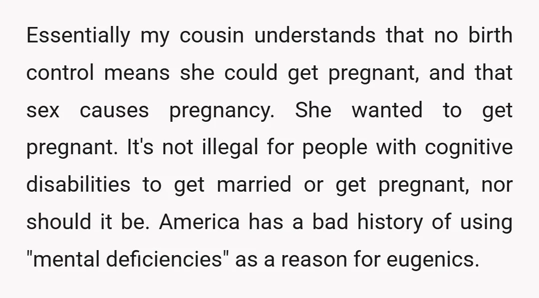 Essentially my cousin understands that no birth control means she could get pregnant, and that sex causes pregnancy. She wanted to get pregnant. It's not illegal for people with cognitive...