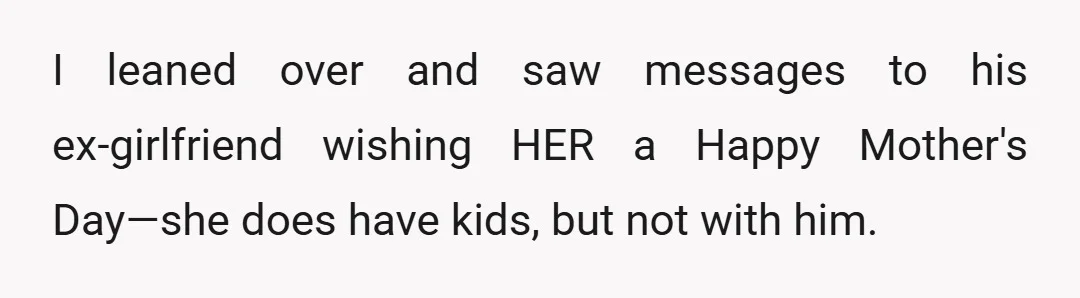 I leaned over and saw messages to his ex-girlfriend wishing HER a Happy Mother's Day—she does have kids, but not with him.