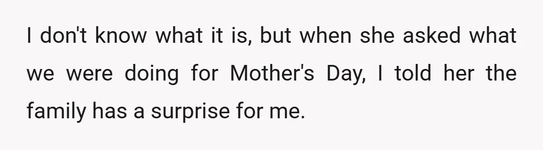 I don't know what it is, but when she asked what we were doing for Mother's Day, I told her the family has a surprise for me.