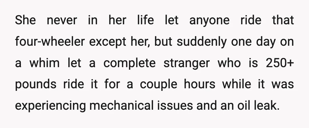 She never in her life let anyone ride that four-wheeler except her, but suddenly one day on a whim let a complete stranger who is 250+ pounds ride it for...