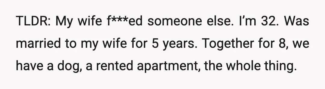 TLDR: My wife f***ed someone else. I’m 32. Was married to my wife for 5 years. Together for 8, we have a dog, a rented apartment, the whole thing.
