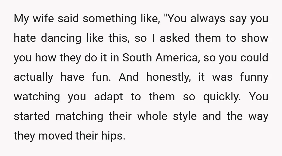 My wife said something like, "You always say you hate dancing like this, so I asked them to show you how they do it in South America, so you could...