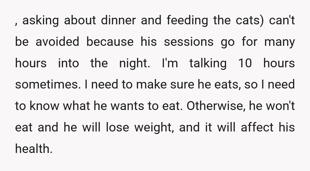 , asking about dinner and feeding the cats) can't be avoided because his sessions go for many hours into the night. I'm talking 10 hours sometimes. I need to make...
