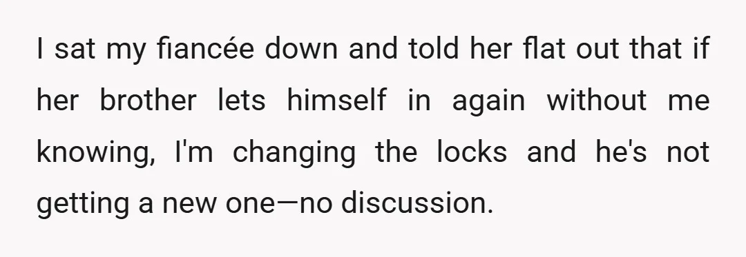 I sat my fiancée down and told her flat out that if her brother lets himself in again without me knowing, I'm changing the locks and he's not getting a...