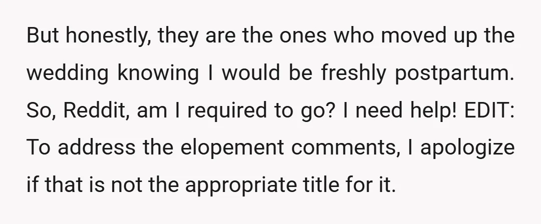 But honestly, they are the ones who moved up the wedding knowing I would be freshly postpartum. So, Reddit, am I required to go? I need help! EDIT: To address...