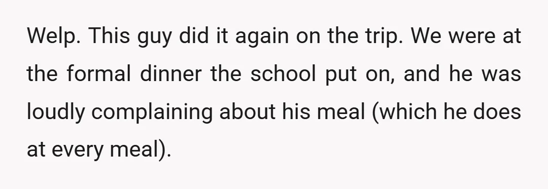 Welp. This guy did it again on the trip. We were at the formal dinner the school put on, and he was loudly complaining about his meal (which he does...