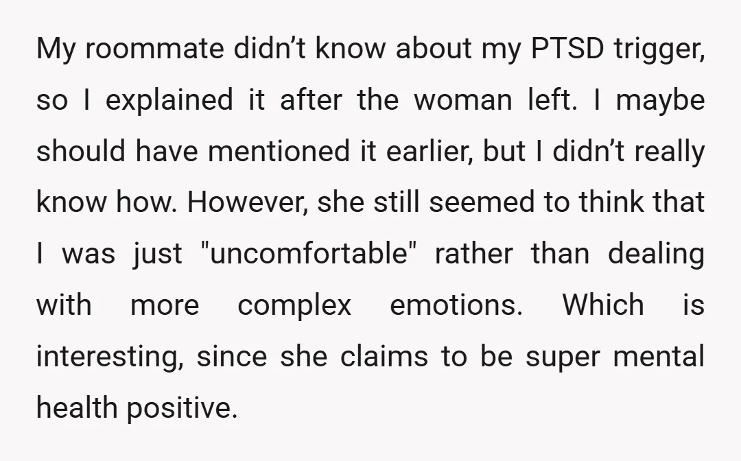 My roommate didn’t know about my PTSD trigger, so I explained it after the woman left. I maybe should have mentioned it earlier, but I didn’t really know how. However,...