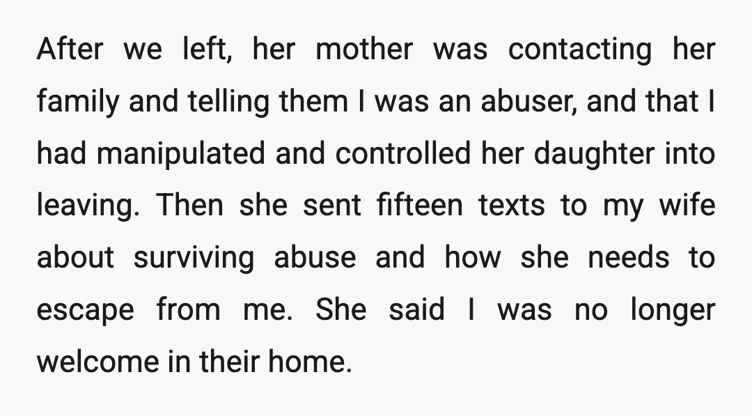 After we left, her mother was contacting her family and telling them I was an abuser, and that I had manipulated and controlled her daughter into leaving. Then she sent...