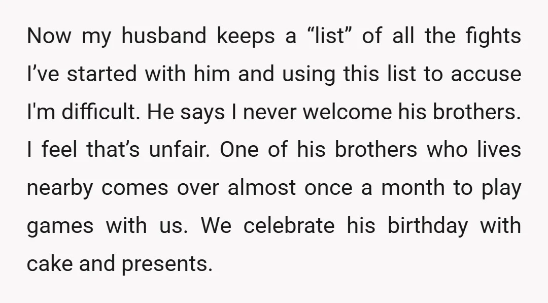 Now my husband keeps a “list” of all the fights I’ve started with him and using this list to accuse I'm difficult. He says I never welcome his brothers. I...