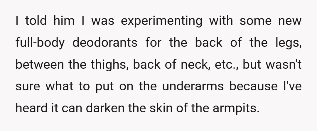 I told him I was experimenting with some new full-body deodorants for the back of the legs, between the thighs, back of neck, etc., but wasn't sure what to put...