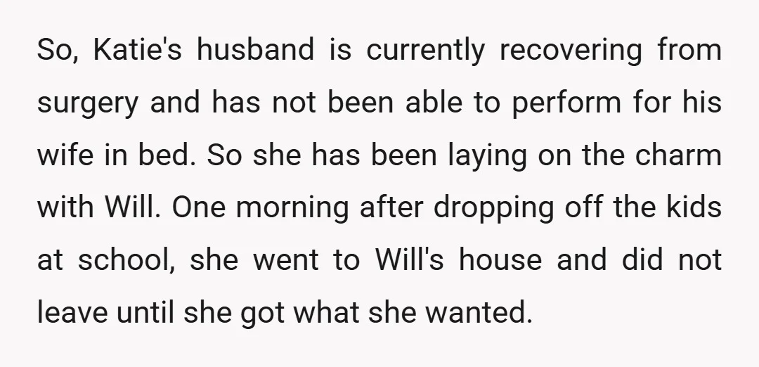 So, Katie's husband is currently recovering from surgery and has not been able to perform for his wife in bed. So she has been laying on the charm with Will....