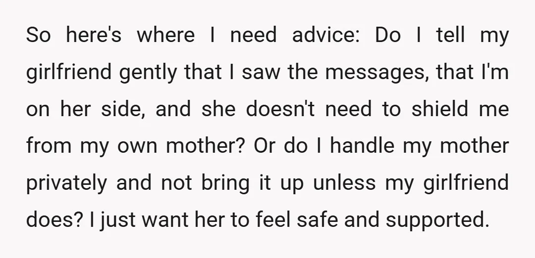 So here's where I need advice: Do I tell my girlfriend gently that I saw the messages, that I'm on her side, and she doesn't need to shield me from...