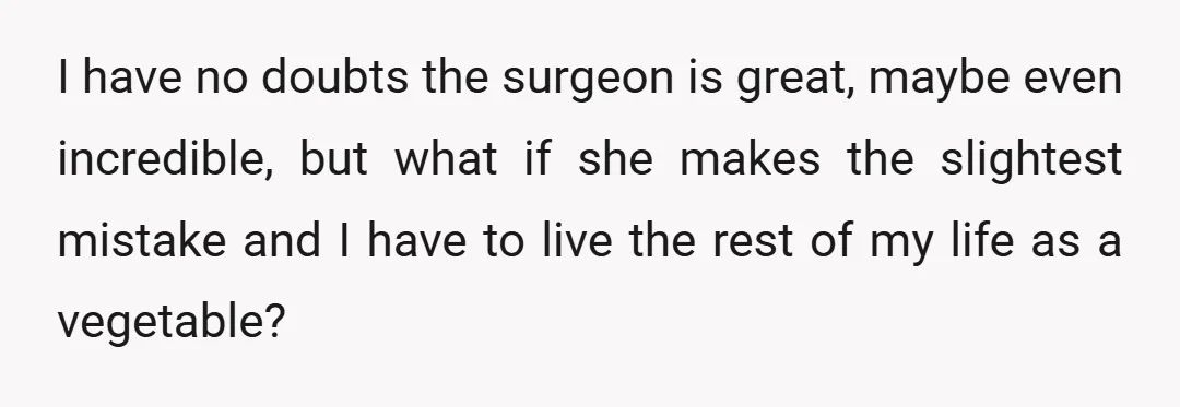 I have no doubts the surgeon is great, maybe even incredible, but what if she makes the slightest mistake and I have to live the rest of my life as...