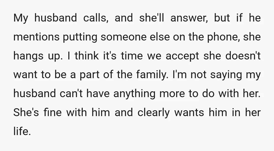 My husband calls, and she'll answer, but if he mentions putting someone else on the phone, she hangs up. I think it's time we accept she doesn't want to be...
