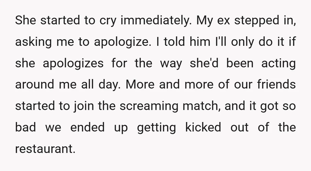 She started to cry immediately. My ex stepped in, asking me to apologize. I told him I'll only do it if she apologizes for the way she'd been acting around...
