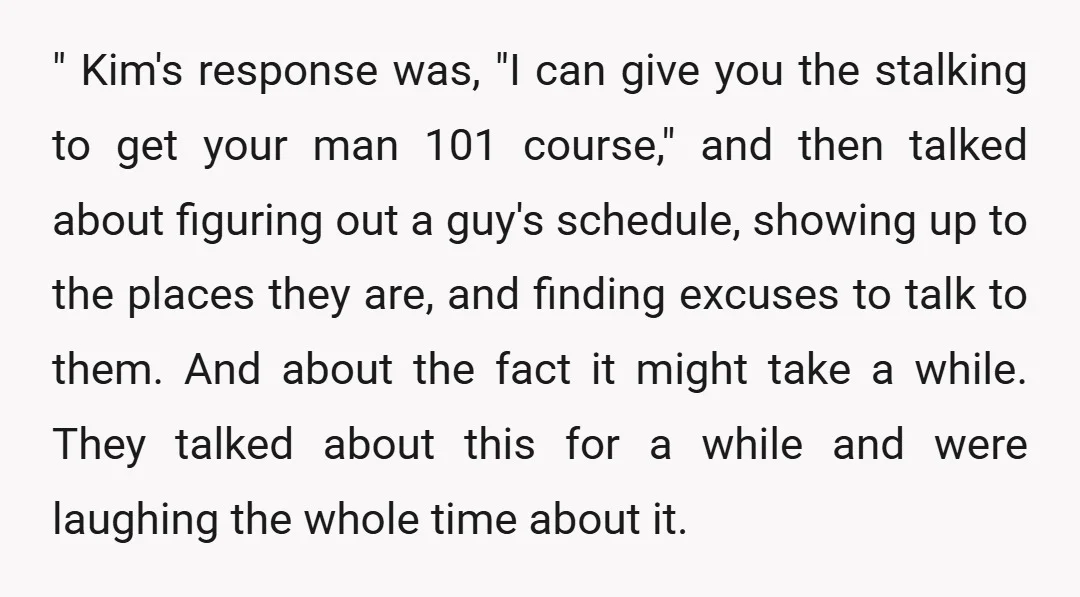 " Kim's response was, "I can give you the stalking to get your man 101 course," and then talked about figuring out a guy's schedule, showing up to the places...