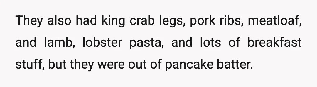 They also had king crab legs, pork ribs, meatloaf, and lamb, lobster pasta, and lots of breakfast stuff, but they were out of pancake batter.