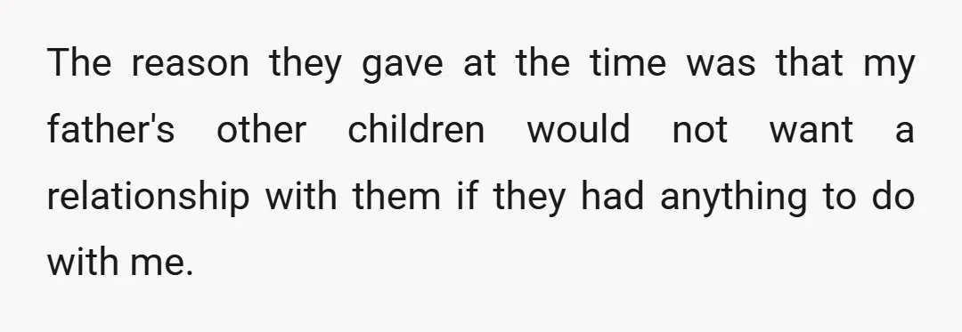 The reason they gave at the time was that my father's other children would not want a relationship with them if they had anything to do with me.