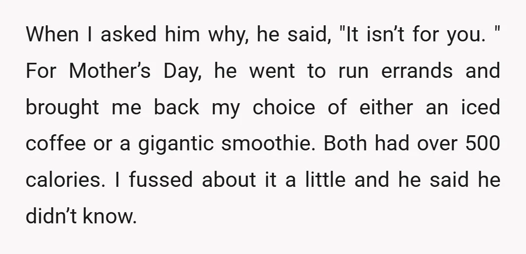When I asked him why, he said, "It isn’t for you. " For Mother’s Day, he went to run errands and brought me back my choice of either an iced...