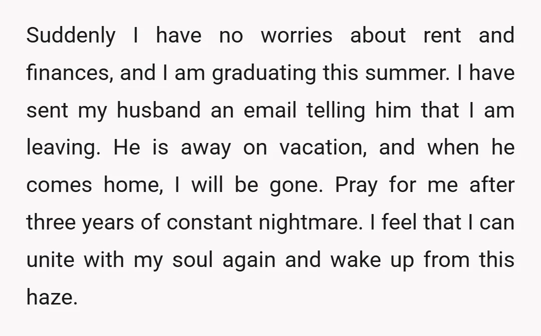Suddenly I have no worries about rent and finances, and I am graduating this summer. I have sent my husband an email telling him that I am leaving. He is...