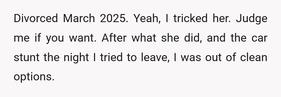 Divorced March 2025. Yeah, I tricked her. Judge me if you want. After what she did, and the car stunt the night I tried to leave, I was out of...