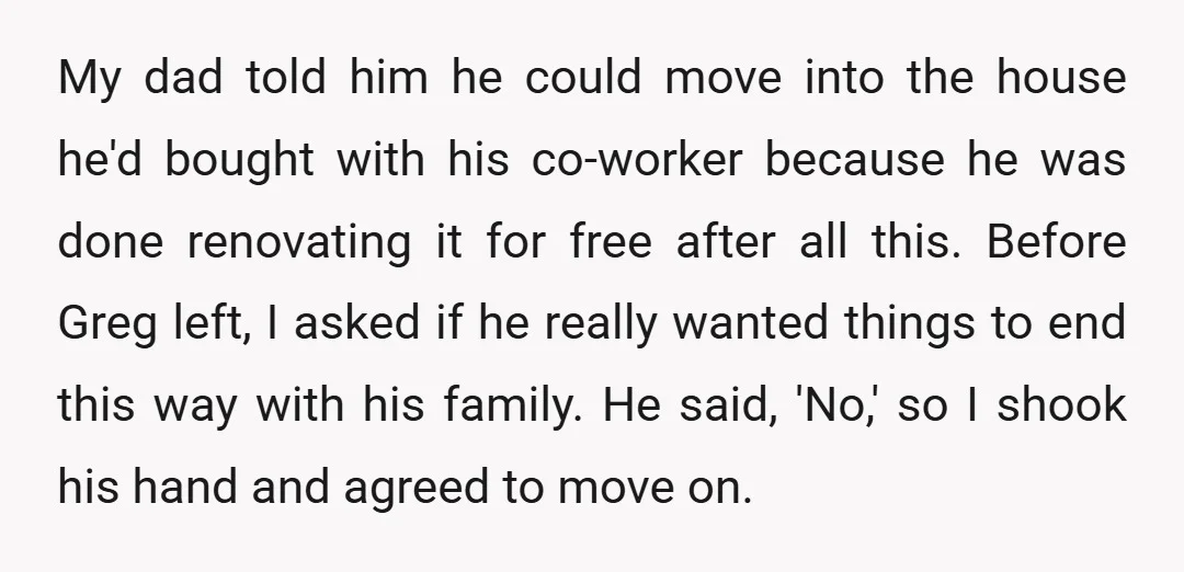 My dad told him he could move into the house he'd bought with his co-worker because he was done renovating it for free after all this. Before Greg left, I...