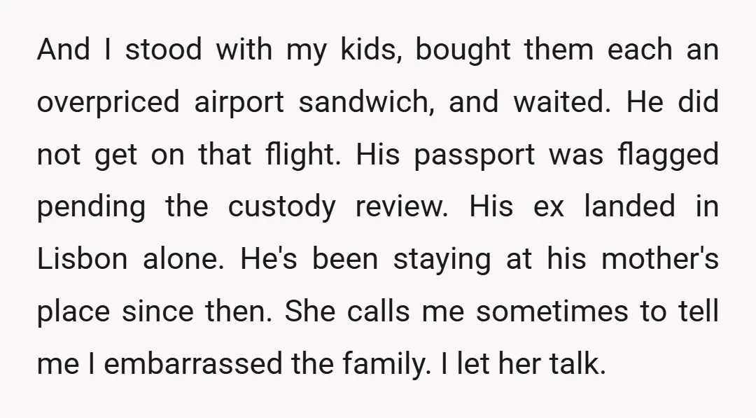 And I stood with my kids, bought them each an overpriced airport sandwich, and waited. He did not get on that flight. His passport was flagged pending the custody review....