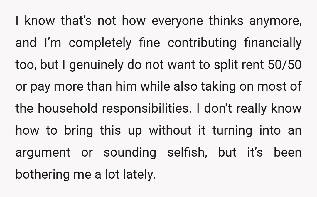 I know that’s not how everyone thinks anymore, and I’m completely fine contributing financially too, but I genuinely do not want to split rent 50/50 or pay more than him...