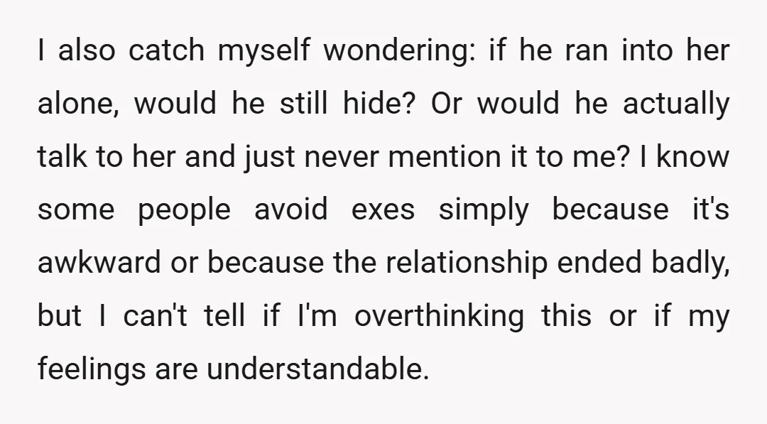 I also catch myself wondering: if he ran into her alone, would he still hide? Or would he actually talk to her and just never mention it to me? I...