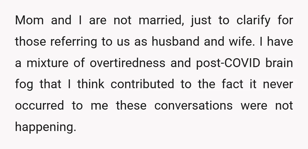 Mom and I are not married, just to clarify for those referring to us as husband and wife. I have a mixture of overtiredness and post-COVID brain fog that I...