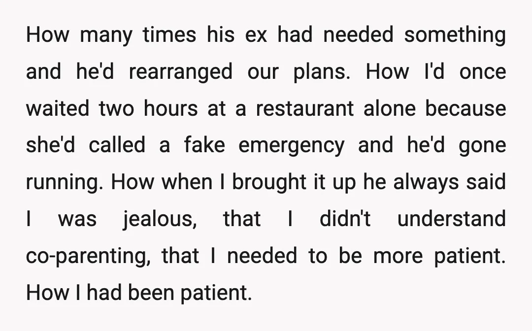 How many times his ex had needed something and he'd rearranged our plans. How I'd once waited two hours at a restaurant alone because she'd called a fake emergency and...