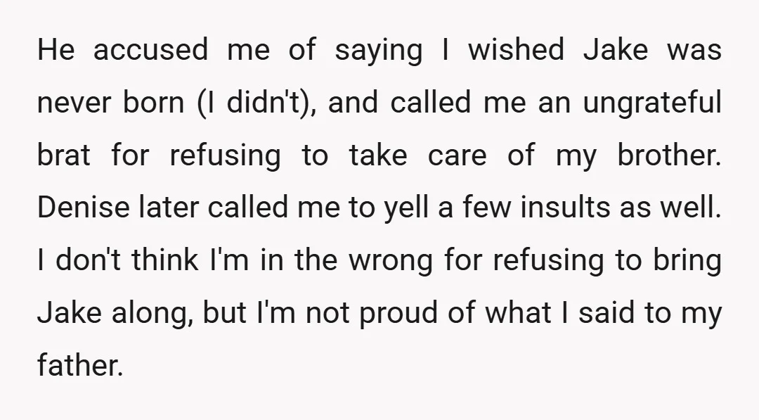 He accused me of saying I wished Jake was never born (I didn't), and called me an ungrateful brat for refusing to take care of my brother. Denise later called...