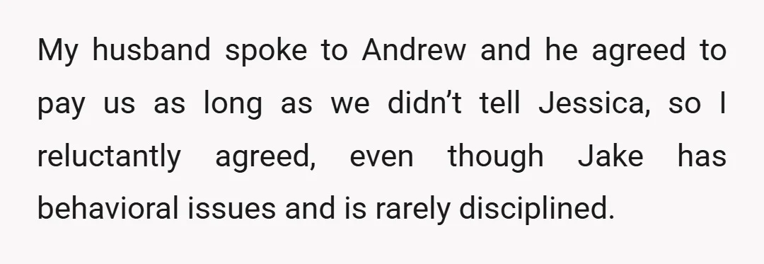 My husband spoke to Andrew and he agreed to pay us as long as we didn’t tell Jessica, so I reluctantly agreed, even though Jake has behavioral issues and is...