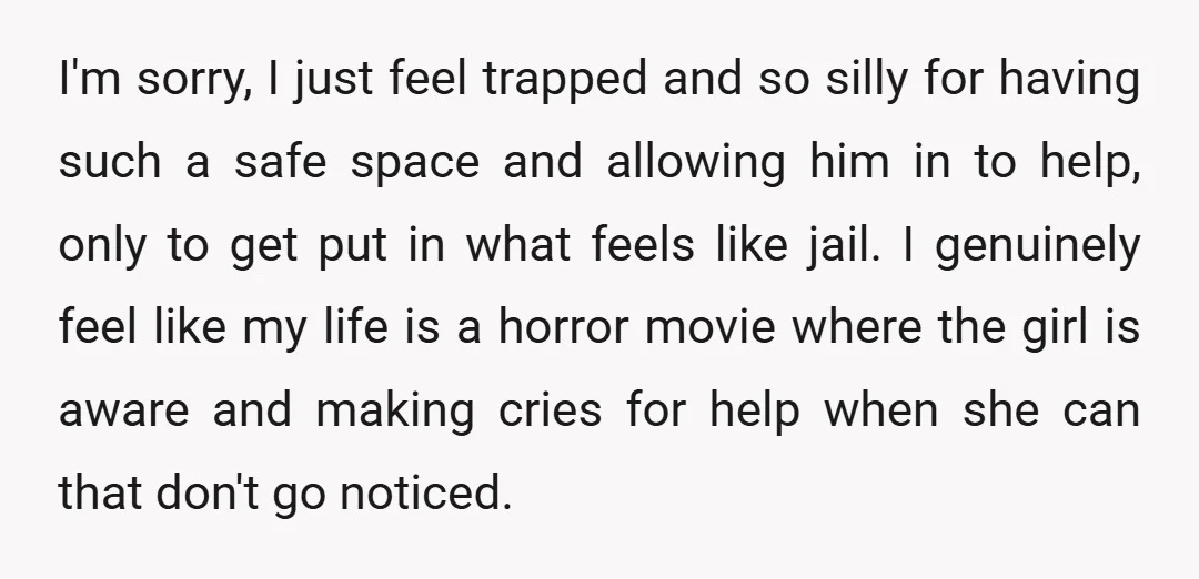 I'm sorry, I just feel trapped and so silly for having such a safe space and allowing him in to help, only to get put in what feels like jail....