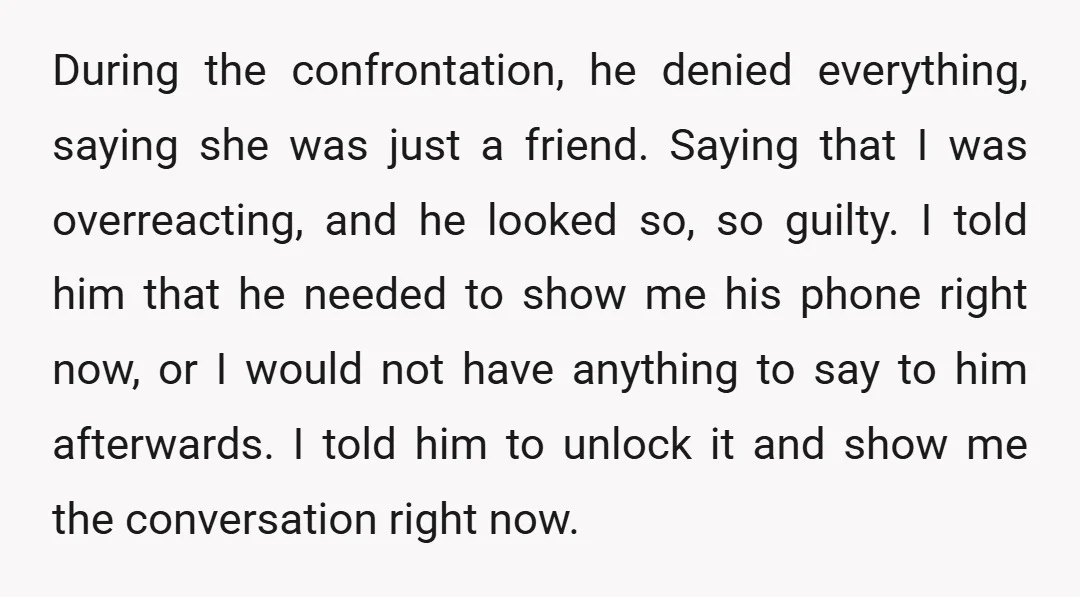 During the confrontation, he denied everything, saying she was just a friend. Saying that I was overreacting, and he looked so, so guilty. I told him that he needed to...