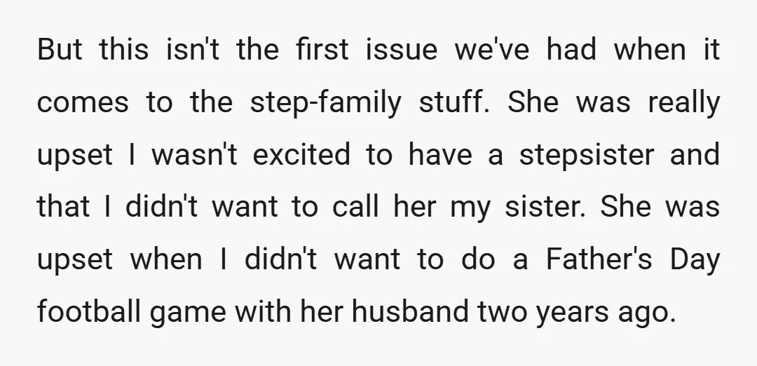 But this isn't the first issue we've had when it comes to the step-family stuff. She was really upset I wasn't excited to have a stepsister and that I didn't...