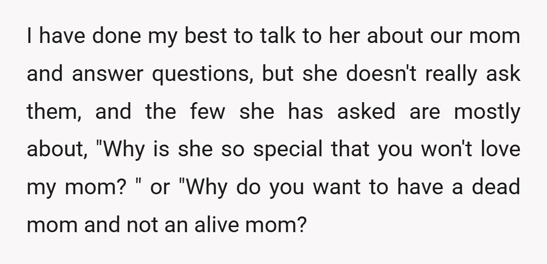 I have done my best to talk to her about our mom and answer questions, but she doesn't really ask them, and the few she has asked are mostly about,...