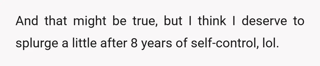 And that might be true, but I think I deserve to splurge a little after 8 years of self-control, lol.