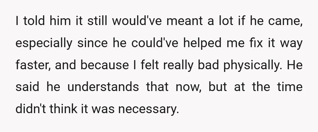 I told him it still would've meant a lot if he came, especially since he could've helped me fix it way faster, and because I felt really bad physically. He...