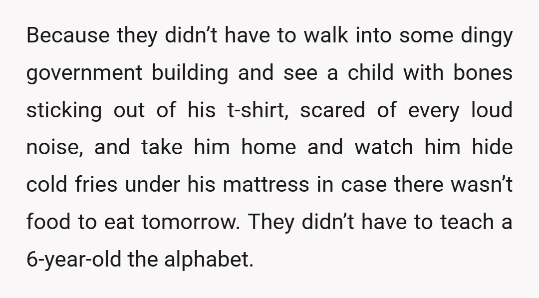 Because they didn’t have to walk into some dingy government building and see a child with bones sticking out of his t-shirt, scared of every loud noise, and take him...