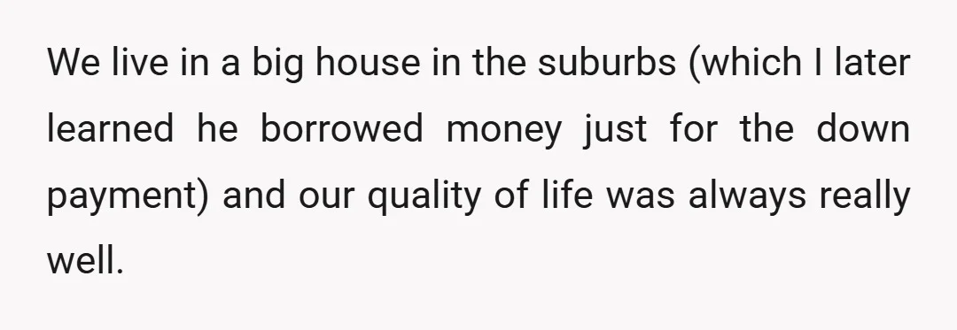 We live in a big house in the suburbs (which I later learned he borrowed money just for the down payment) and our quality of life was always really well.