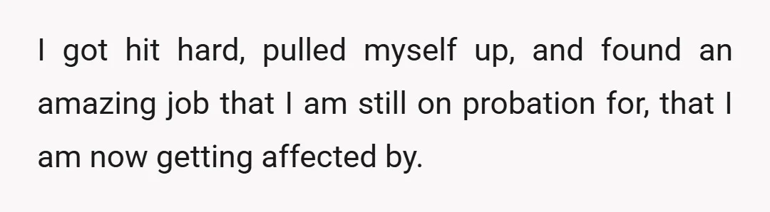 I got hit hard, pulled myself up, and found an amazing job that I am still on probation for, that I am now getting affected by.