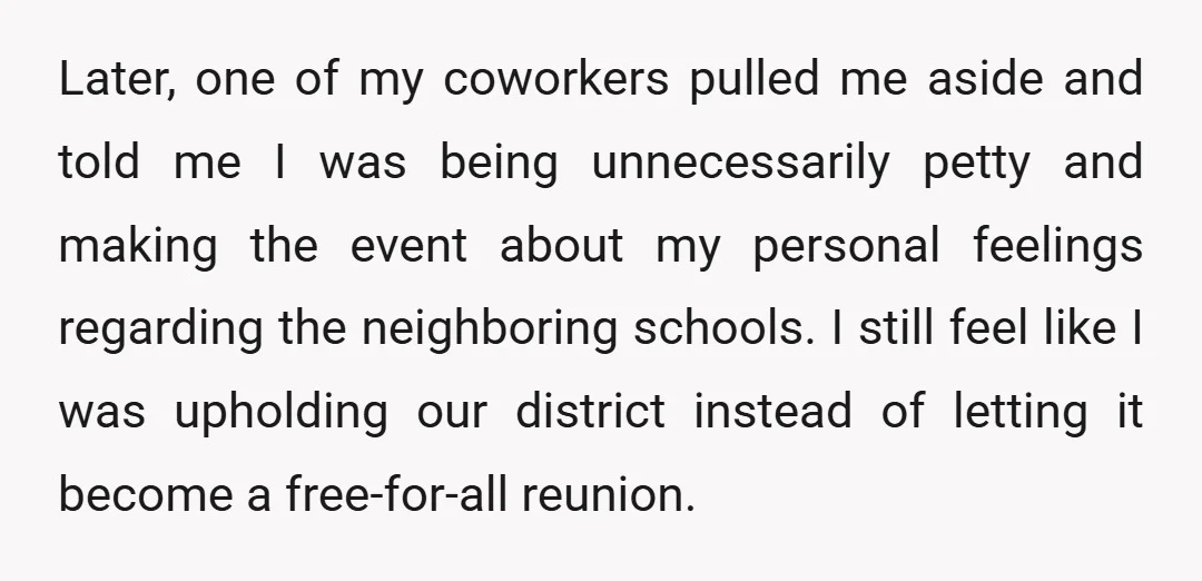 Later, one of my coworkers pulled me aside and told me I was being unnecessarily petty and making the event about my personal feelings regarding the neighboring schools. I still...