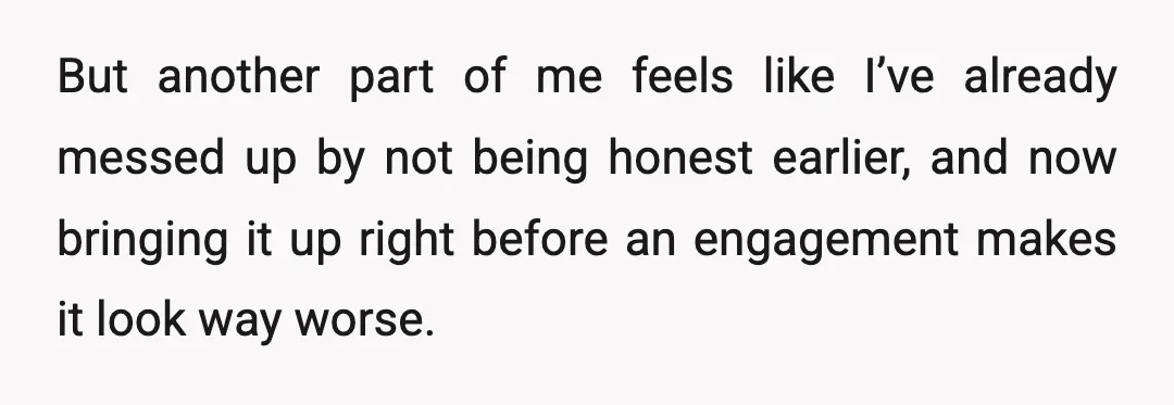But another part of me feels like I’ve already messed up by not being honest earlier, and now bringing it up right before an engagement makes it look way worse.