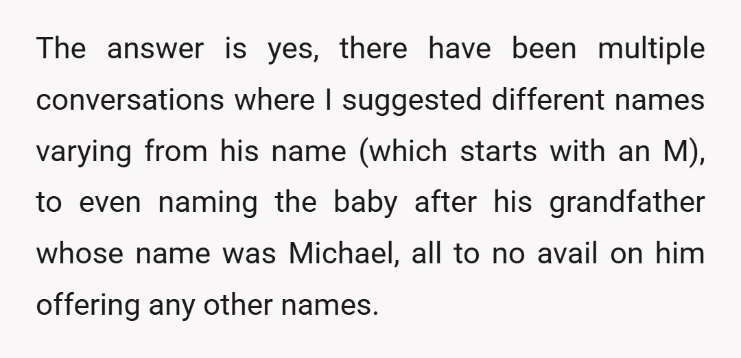 The answer is yes, there have been multiple conversations where I suggested different names varying from his name (which starts with an M), to even naming the baby after his...