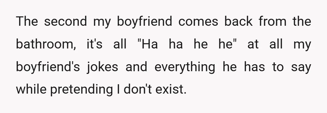 The second my boyfriend comes back from the bathroom, it's all "Ha ha he he" at all my boyfriend's jokes and everything he has to say while pretending I don't...