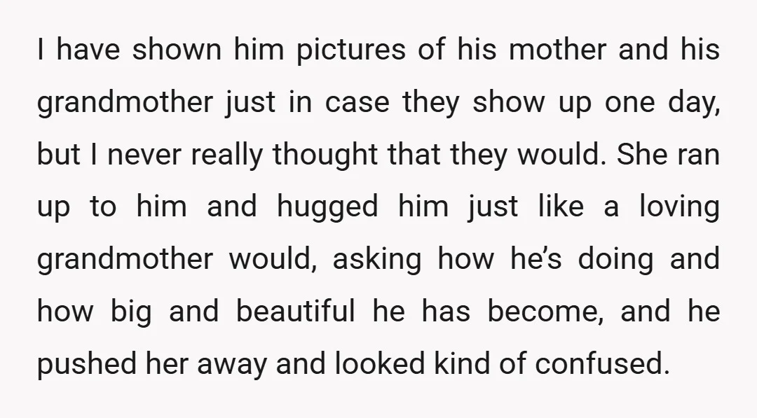 I have shown him pictures of his mother and his grandmother just in case they show up one day, but I never really thought that they would. She ran up...