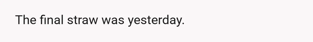 The final straw was yesterday.