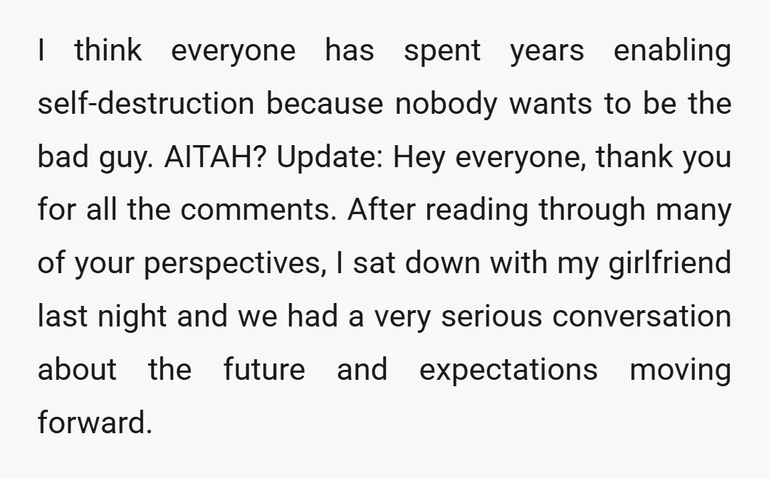 I think everyone has spent years enabling self-destruction because nobody wants to be the bad guy. AITAH? Update: Hey everyone, thank you for all the comments. After reading through many...