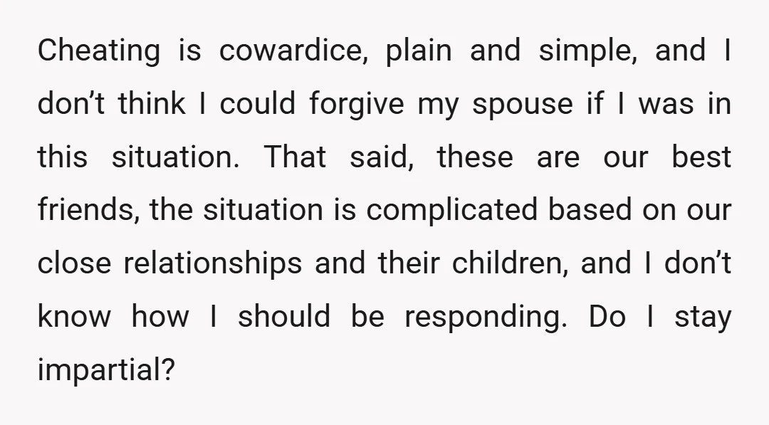 Cheating is cowardice, plain and simple, and I don’t think I could forgive my spouse if I was in this situation. That said, these are our best friends, the situation...